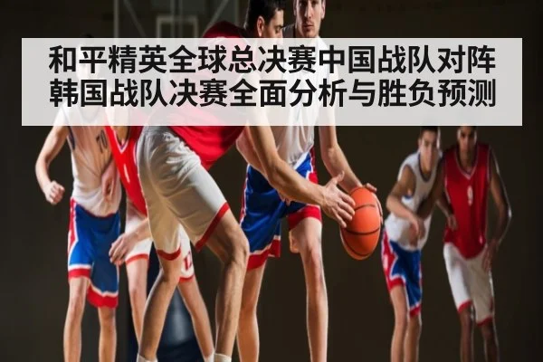 和平精英全球总决赛中国战队对阵韩国战队决赛全面分析与胜负预测