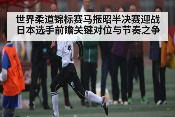 世界柔道锦标赛马振昭半决赛迎战日本选手前瞻关键对位与节奏之争