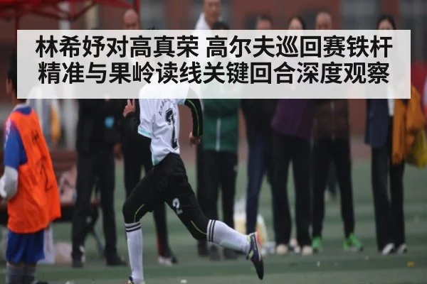林希妤对高真荣 高尔夫巡回赛铁杆精准与果岭读线关键回合深度观察